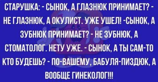 СТАРУШКА: - СЫНок, А ГЛАЗНЮК ПРИНИМАЕТ? - НЕ ГЛАЗНЮК, А ОКУЛИСТ. УЖЕ УШЕЛ! - СЫНок, А ЗУБНЮК ПРИНИМАЕТ? - НЕ ЗУБНЮК, А СТОМАТОЛОГ. НЕТУ УЖЕ. - СЫНок, А ТЫ САМ-ТО КТО БУДЕШЬ? - ПО-ВАШЕМУ, БАБУЛЯ-ПИЗДЮК, А ВООБЩЕ ГИНЕКОЛОГ!!!