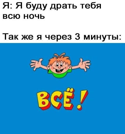 Я: Я буду драть тебя всю ночь
Так же я через 3 минуты: ВСЁ!