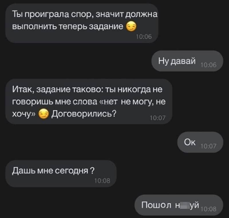 Ты проиграла спор, значит должна выполнить теперь задание. Ну давай! Итак, задание таковое: ты никогда не говоришь мне слова «нет не могу, не хочу». Договорились? Ок. Дашь мне сегодня? Пошёл нахуй.