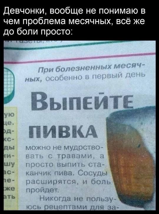Девчонки, вообще не понимаю в чем проблема месячных, всё же до боли просто:
При болезненных месячных, особенно в первый день
Выпейте пивка
можно не мудрствовать с травами, а просто выпить стаканчик пива. Сосуды расширяются, и боль пройдет.
Никогда не пользовался рецептом для за...