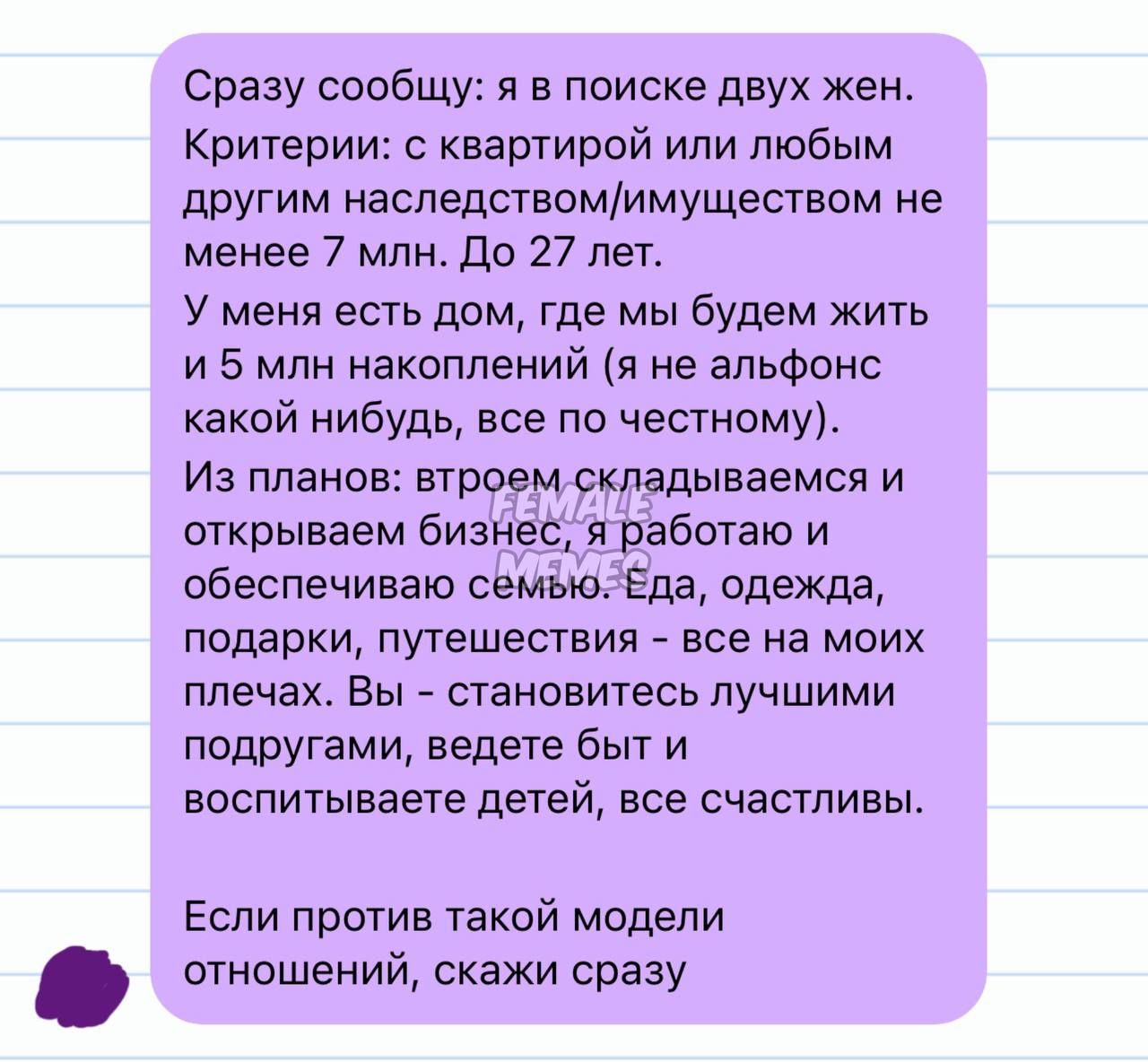 Сразу сообщу: я в поиске двух жен. Критерии: с квартирой или любым другим наследством/имуществом не менее 7 млн. До 27 лет.
У меня есть дом, где мы будем жить и 5 млн накоплений (я не альфонс какой-нибудь, все по честному).
Из планов: вторым складируемся и открываем бизнес, я работаю и обеспечиваю семью. Еда, одежда, подарки, путешествия - все на моих плечах. Вы — становитесь лучшими подругами, ведете быт и воспитываете детей, если счастливы.
Если против такой модели отношений, скажи сразу.