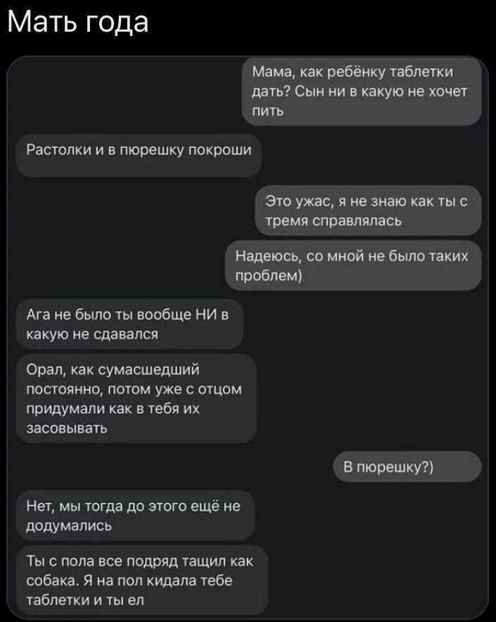 Мама, как ребёнку таблетки дать? Сын ни в какую не хочет пить
Растолки и в пюрешку покрошить
Это ужас, я не знаю как ты с тремя справлялась
Надеюсь, со мной не было таких проблем)
Ага не было ты вообще НИ в какую не сдавался
Орал, как сумасшедший постоянно, потом уже с отцом придумывали как в тебе их засовывать
В пюрешку?)
Нет, мы тогда до этого ещё не додумывались
Ты с поля все ротов тащил как собака. Я на пол кидала тебе таблетки и ты ел