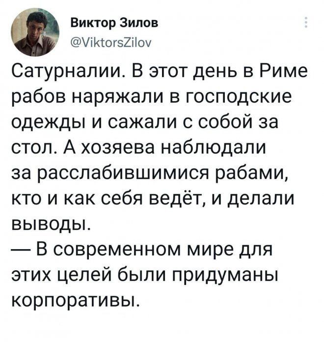 Сатурнали. В этот день в Риме рабов наряжали в господские одежды и сажали с собой за стол. А хозяева наблюдали за расслабившимися рабами, кто и как себя ведёт, и делали выводы. — В современном мире для этих целей были придуманы корпоративы.