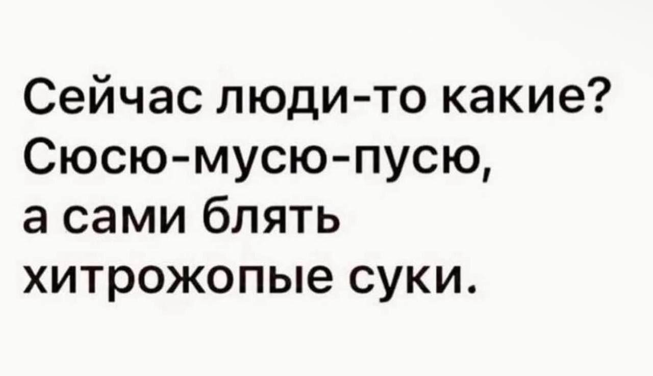 Сейчас люди-то какие? Сюсю-мусю-пусю, а сами блять хитрожопые суки.