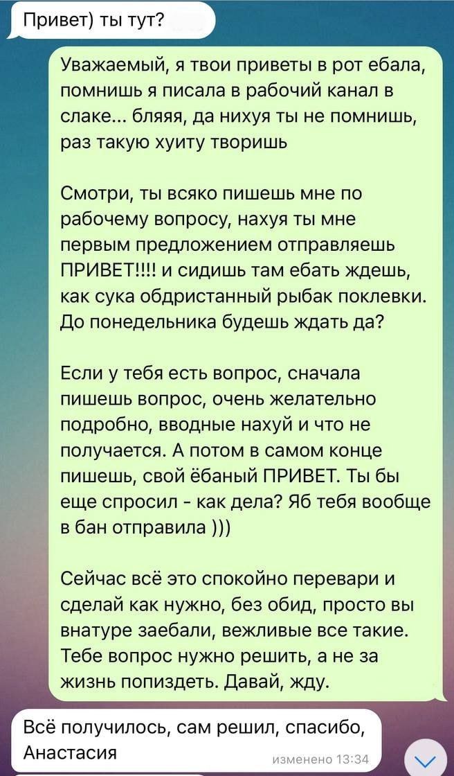 Привет) ты тут?

Уважаемый, я твои приветы в рот ебал, помнишь я писала в рабочий канал в слаке... бляяя, да нихуя ты не помнишь, раз такую хуиту творишь

Смотри, ты всяко пишешь мне по рабочему вопросу, нахуй ты мне первым предложением отправляешь ПРИВЕТ!!!! и сидишь там ебат ждешь, как сука обдристанный рыбак поклевки. До понедельника будешь ждать да?

Если у тебя есть вопрос, сначала пишешь вопрос, очень желателно подробно, вводные нахуй и что не получается. А потом в самом конце пишешь, свой ебаный ПРИВЕТ. Ты бы еще спросил – как дела? Я тебя вообще в бан отправила)))

Сейчас всё спокойно перевариваю и делаю как нужно, без обид, просто ты внутрь заебал, вежливые все такие. Тебе обо мне нужно решить, а не за жизнь попиздеть. Давай, жду.

Всё получилось, сам решил, спасибо, Анастасия.