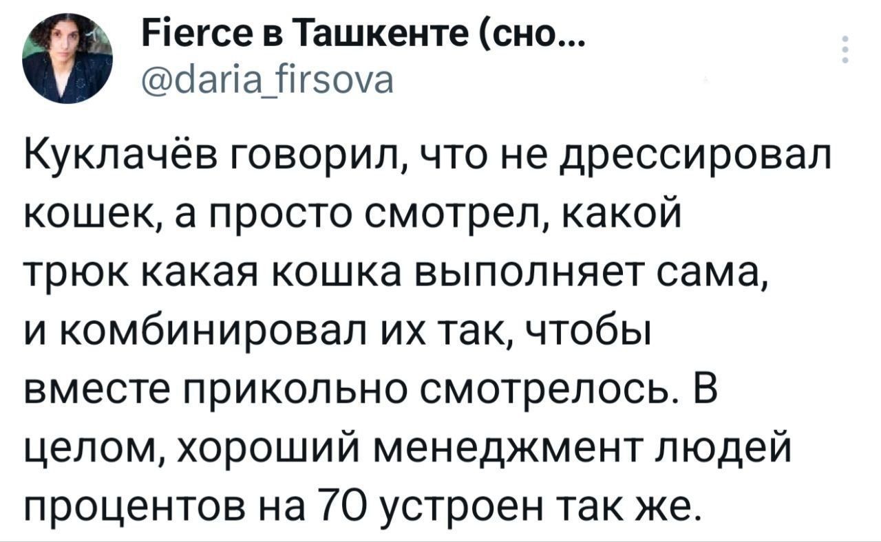 Куклачёв говорил, что не дрессировал кошек, а просто смотрел, какой трюк какая кошка выполняет сама, и комбинировал их так, чтобы вместе прикольно смотрелось. В целом, хороший менеджмент людей процентов на 70 устроен так же.