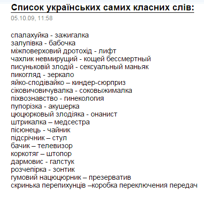 Список українських самих класних слів:
05.10.09, 11:58
спалахуйка - за ignigalка
заплівка - бабочка
міжповерховий дротох - ліфт
чахлик невмируий - кощеи бессмертний
писуньковий злодій - сексуальний маньяк
пикогляд - дзеркало
яйко-сподівий - кіндер-сюрприз
сіковичuvwxyzалка - соковжималка
піхвознавство - гинекологія
пупориза - акушерка
щцюцкорь злодія - онаніст
штиркалка - медстрава
пісонєць - чайник
підсничник - стул
бачик - телевізор
коркотяг - штовор
дармовіс - гампуск
розпокіпка - зонт
гумовий нациоцюнок - презерватив
скринька перепішників - коробка переключения передач