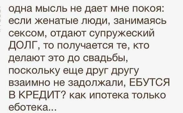 одна мысль не дает мне покоя если женатые люди занимаясь сексом отдают супружеский ДОЛТГ то получается те кто делают это до свадьбы поскольку еще друг другу взаимно не задолжали ЕБУТСЯ В КРЕДИТ как ипотека только еботека