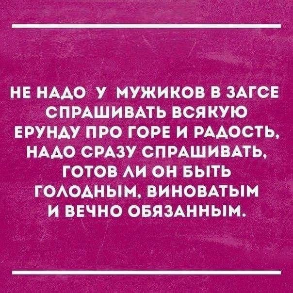 НЕ НАДО У МУЖИКОВ В ЗАГСЕ СПРАШИВАТЬ ВСЯКУЮ ЕРУНДУ ПРО ГОРЕ И РАДОСТЬ НАДО СРАЗУ СПРАШИВАТЬ ГОТОВ ЛИ ОН БЫТЬ ГОЛОДНЫМ ВИНОВАТЫМ И ВЕЧНО ОБЯЗАННЫМ