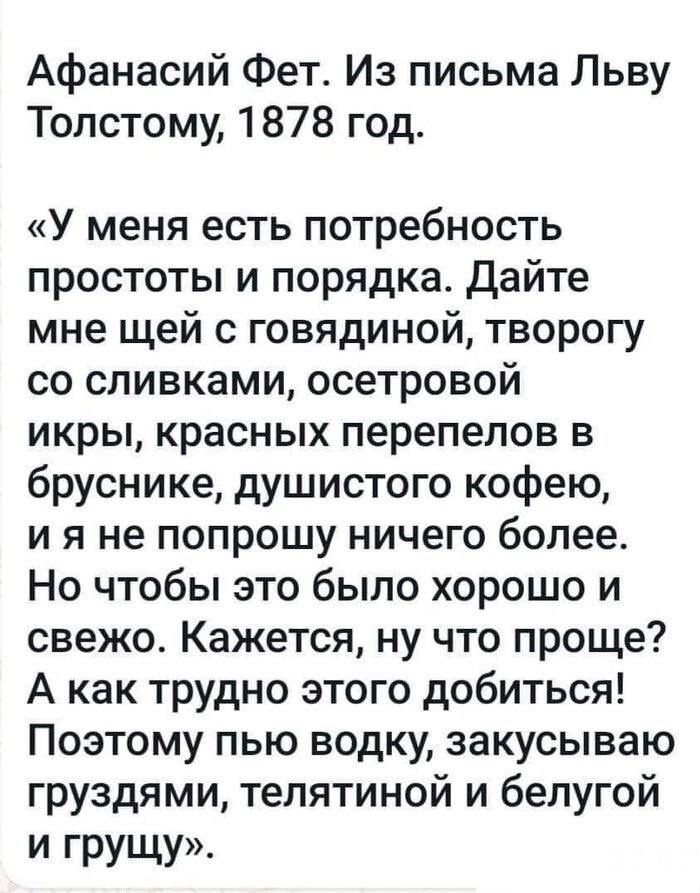 Афанасий Фет. Из письма Льву Толстому, 1878 год.

«У меня есть потребность простоты и порядка. Дайте мне щей с говядиной, творогу со сливками, осетровой икры, красных перепелов в бруснике, душистого кофею, и я не попрошу ничего более. Но чтобы это было хорошо и свежо. Кажется, ну что проще? А как трудно этого добиться! Поэтому пью водку, закусываю грузями, телятиной и белогой грушей.