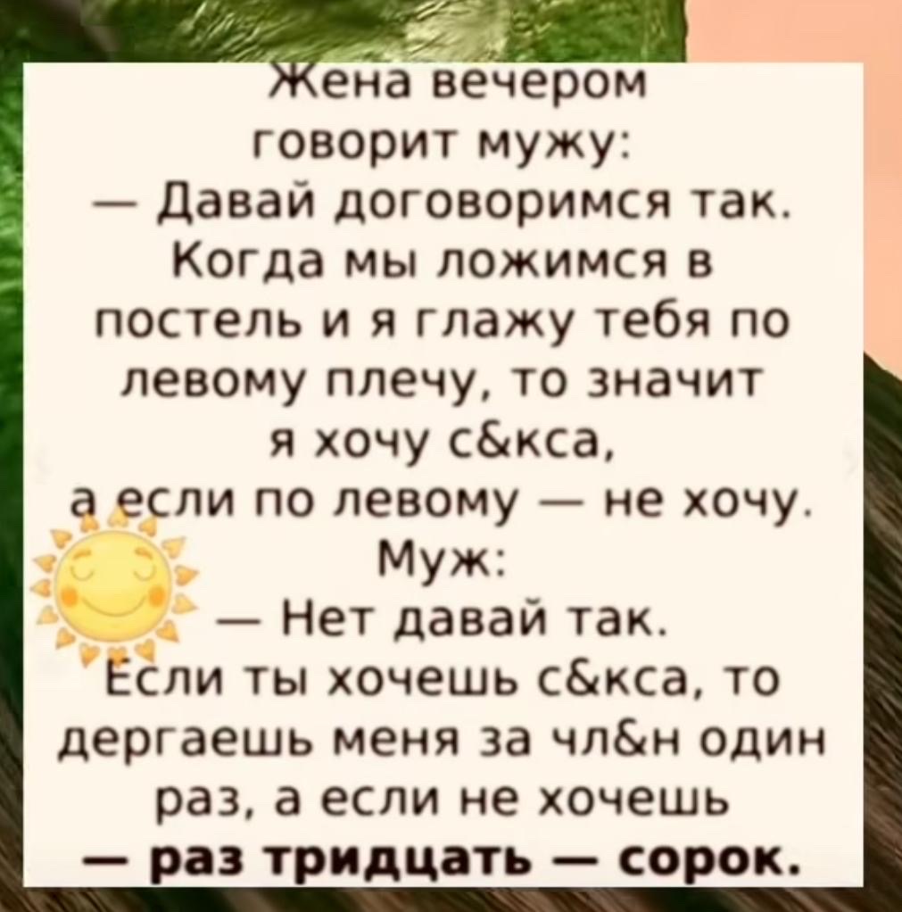 Жена вечером говорит мужу: — Давай договоримся так. Когда мы ложимся в постель и я глажу тебя по левому плечу, то значит я хочу секса, а если по левому — не хочу. Муж: — Нет давай так. Если ты хочешь секса, то дергаешь меня за член один раз, а если не хочешь — раз тридцать — сорок.