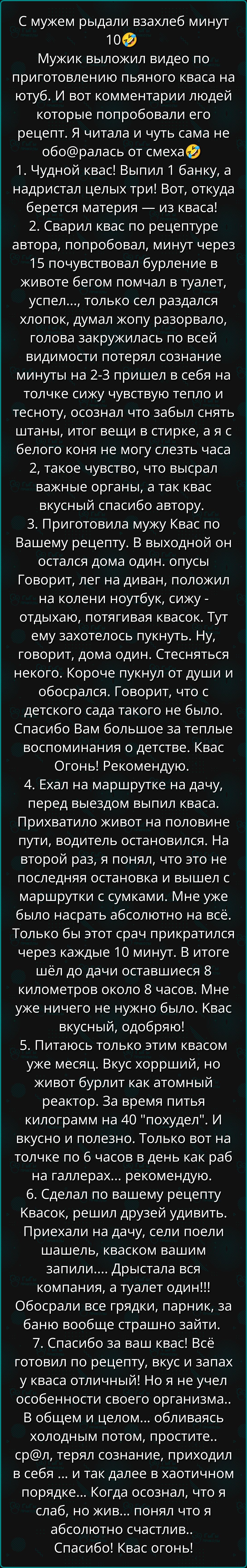 С мужем рыдали взахлеб минут 10Ф Мужик выложил видео по приготовлению пьяного кваса на ютуб И вот комментарии людей которые попробовали его рецепт Я читала и чуть сама не оборалась от смеха 1 Чудной квас Выпил 1 банку а надристал целых три Вот откуда берется материя из кваса 2 Сварил квас по рецептуре автора попробовал минут через 15 почувствовал б