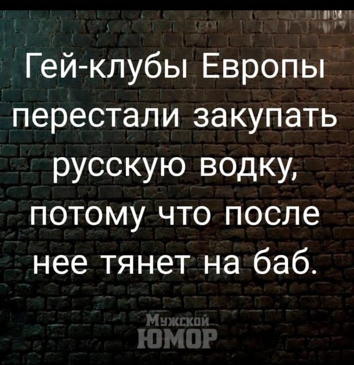 ГЫ
у”

Гей-клубы Европы
перестали закупать
русскую водку,
потому что после
нее тянет на’баб.
