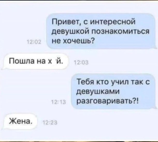 Привет, с интересной девушкой познакомиться не хочешь?
Пошла на х й.
Тебя кто учил так с девушками разговаривать?!
Жена.