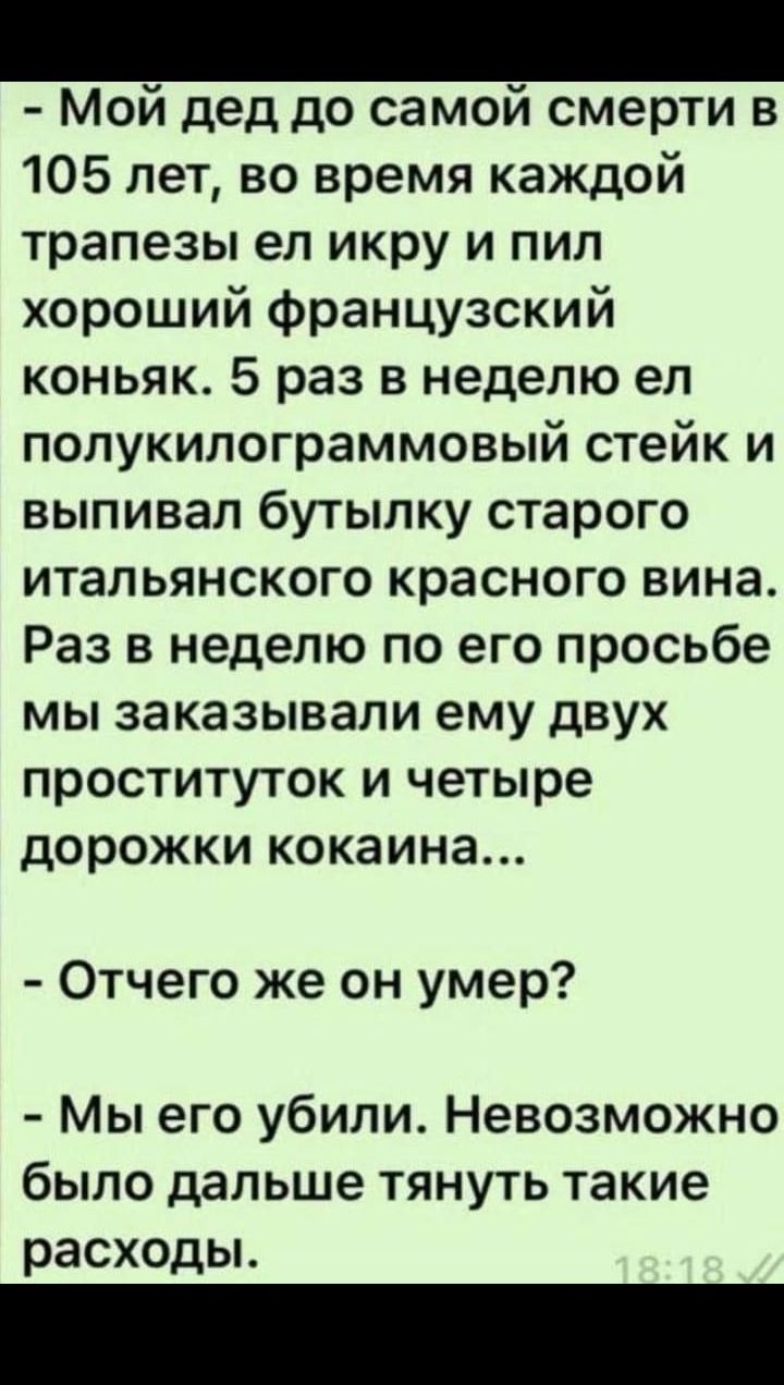 Мой дед до самой смерти в 105 лет, во время каждой трапезы ел икру и пил хороший французский коньяк. 5 раз в неделю ел полукилограммовый стейк и выпивал бутылку старого итальянского красного вина. Раз в неделю по его просьбе мы заказывали ему двух проституток и четыре...