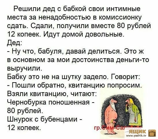 Решили дед с бабкой свои интимные места за ненадобностью в комиссионку сдать Сдали попучипи вместе 80 рублей 12 копеек Идут домой довольные дед Ну что бабуля давай делиться Это ж в основном за мои достоинства деньги то выручили Бабку это не на шутку задело Говорит Пошли обратно квитанцию попросим Взяли квитанцию читают Чернобурка поношенная 80 рублей Шнурок бубенцами 12 копеек ты
