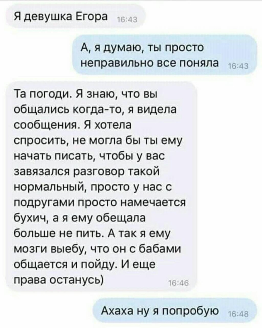 Я девушка Егора А я думаю ты просто неправильно все поняла 3 Та погоди Я знаю что вы общались когда то я видела сообщения Я хотела спросить не могла бы ты ему начать писать чтобы у вас завязался разговор такой нормальный просто у нас с подругами просто намечается бухич а я ему обещала больше не пить А так я ему мозги выебу что он с бабами общается и пойду И еще права останусь Ахаха ну я попробую 4