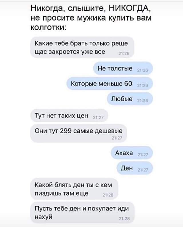 Никогда слышите НИКОГДА не просите мужика купить вам колготки Какие тебе брать только реще щас закроется уже все Не толстые _ Которые меньше 60 Любые Тут нет таких цен Они тут 299 самые дешевые Ахаха д ден дэн Какой блять ден ты с кем ПИЗДИШЬ там еще Пусть тебе ден и покупает иди нахуй