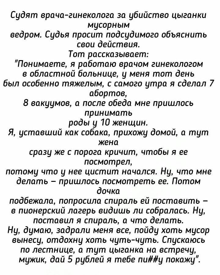 Судят врача гинеколога за убийство цыганки мусорным ведром Судья просит подсудимого объяснить свои действия Тот рассказывает Понимаете я работаю врачом гинекологом в областной больнице у меня тот день был особенно тяжелым с самого утра я сделал 7 абортов 8 вакуумов а после обеда мне пришлось принимать роды у 10 женщин Я уставший как собака прихожу домой а тут жена сразу же с порога кричит чтобы я 
