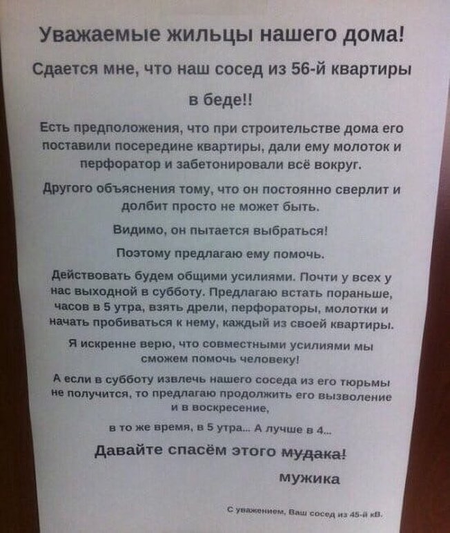 Уважаемые ЖИЛЬЦЫ НЗШЕГО дома Сдаыся мне что наш сосед из 56 й квартиры в беде Ешь првдпопожения что при строительстве дома ет потопили посередине квартиры дали ему молоток и перфордтор и забеюнировали всё вокруг другого объяснения тому что он постоянно сверлит и долбит прост не может быть Видимо он пытается выбраться Поэтому продшто ему помочь действовать Будем общими усилиями Почти у всех у и вых