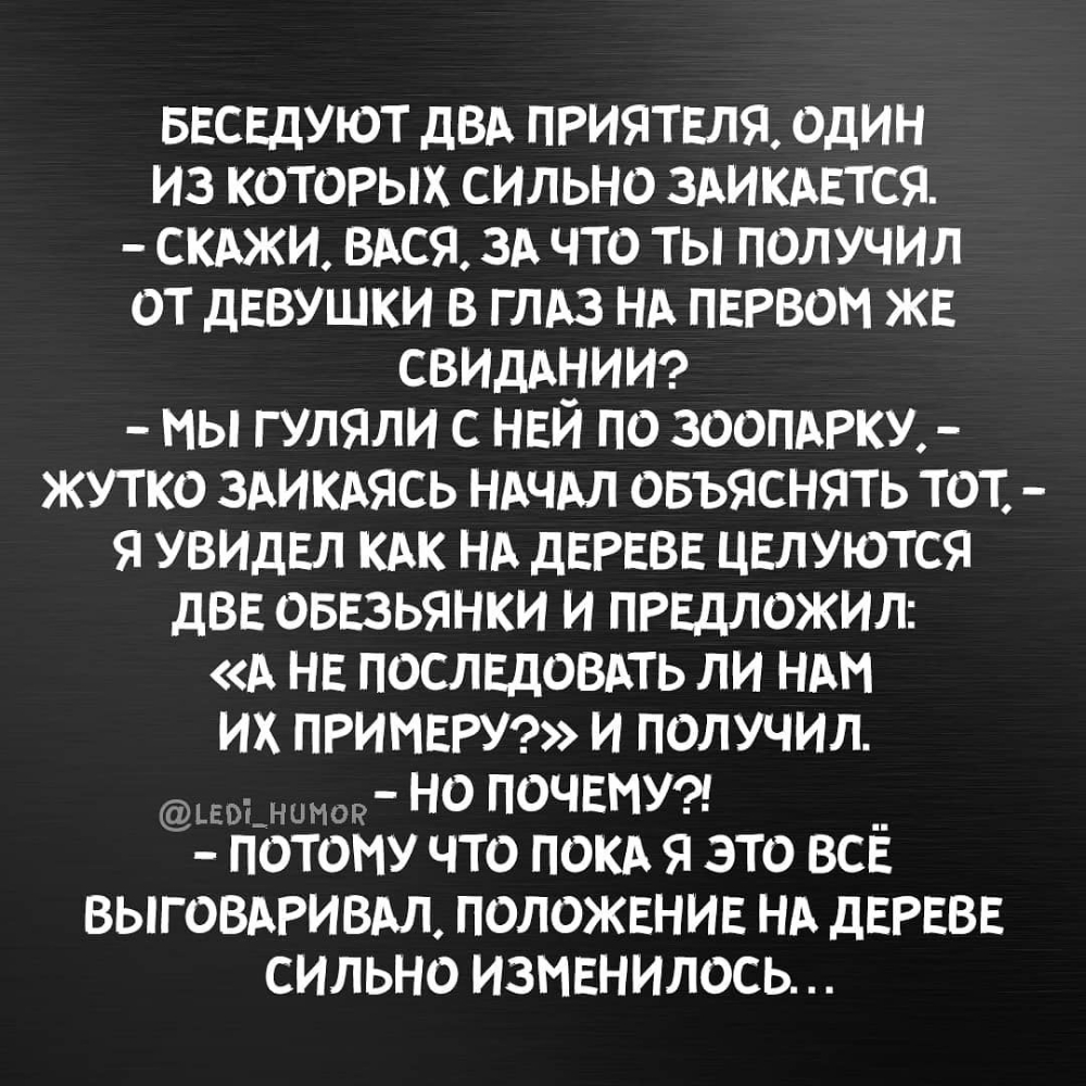 БЕСЕДУЮТ ДВА ПРИЯТЕЛЯ ОДИН ИЗ КОТОРЫХ СИЛЬНО ЗАИКАЕТСЯ СКАЖИ ВАСЯ ЗА ЧТО ТЫ ПОЛУЧИЛ ОТ дЕВУШКИ В Г ЛАЗ НА ПЕРВОМ ЖЕ СВИДАНИИ мы гуляли с НЕЙ по ЗООПАРКУ ЖУТКО ЗАИКАЯСЬ НАЧАЛ ОБЪЯСНЯТЬ ТОТ Я УВИДЕЛ КАК НА дЕРЕВЕ ЦЕЛУЮТСЯ дВЕ ОБЕЗЬЯНКИ И ПРЕДЛОЖИЛ А НЕ ПОСЛЕДОВАТЬ ЛИ НАМ ИХ ПРИМЕРУ И ПОЛУЧИЛ и и _ но ПОЧЕМУ ПОТОМУ ЧТО ПОКА Я ЭТО ВСЁ ВЫГОВАРИВАЛ ПОЛОЖЕНИЕ НА дЕРЕВЕ СИЛЬНО ИЗМЕНИЛОСЬ