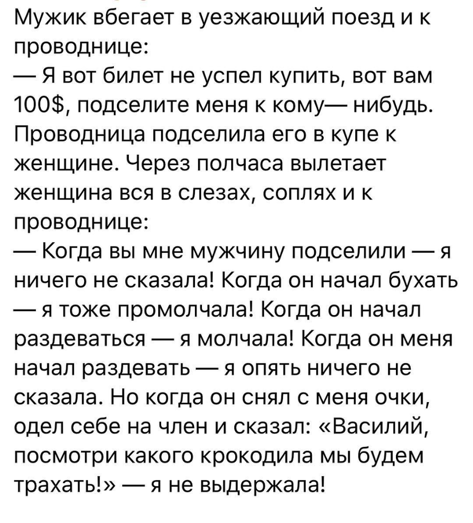 Мужик вбегает в уезжающий поезд и к проводнице Я вот билет не успел купить вот вам 100 подселите меня к кому нибудь Проводница подселила его в купе к женщине Через полчаса вылетает женщина вся в слезах соплях и к проводнице Когда вы мне мужчину подселили я ничего не сказала Когда он начал бухать я тоже промолчала Когда он начал раздеваться я молчала Когда он меня начал раздевать я опять ничего не 