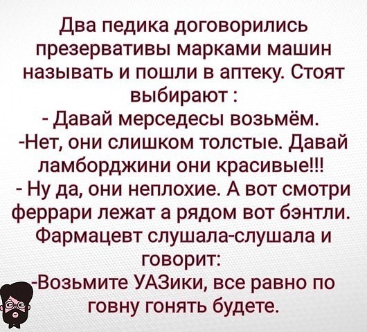 Два педика договорились презервативы марками машин НЭЗЫВЭТЬ И ПОШЛИ В аптеку СТОЯТ выбирают давай мерседесы возьмём Нет они слишком толстые давай ламборджини они красивые Ну да они неплохие А вот смотри феррари лежат а рядом нет бэнтпи Фармацевт слушаласлушала и говорит Возьмите УАЗики все равно по говну гонять будете