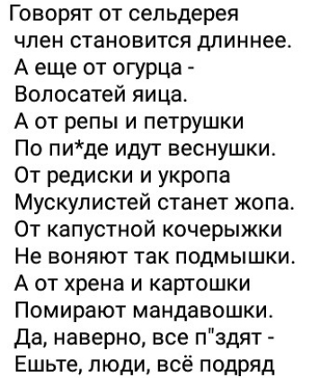 Говорят от сел ьдерея член становится длиннее А еще от огурца Волосатей яица А от репы и петрушки По пиде идут веснушки От редиски и укропа Мускулистей станет жопа От капустной кочерыжки Не воняют так подмышки А от хрена и картошки Помирают мандавошки Да наверно все пздят Ешьте люди всё подряд