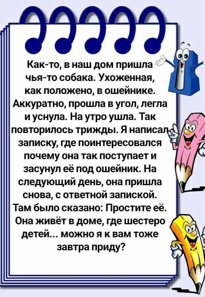 Как-то, в наш дом пришла чья-то собака. Ухоженная, как положено, в ошейнике. Аккуратно, прошла в угол, легла и уснула. На утро ушла. Так повторилось трижды. Я написал записку, где поинтересовался почему она так поступает и засунул её под ошейник. На следующий день, она пришла снова, с ответной запиской. Там было сказано: Простите её. Она живёт в доме, где шестеро детей... можно я к вам тоже завтра приду?