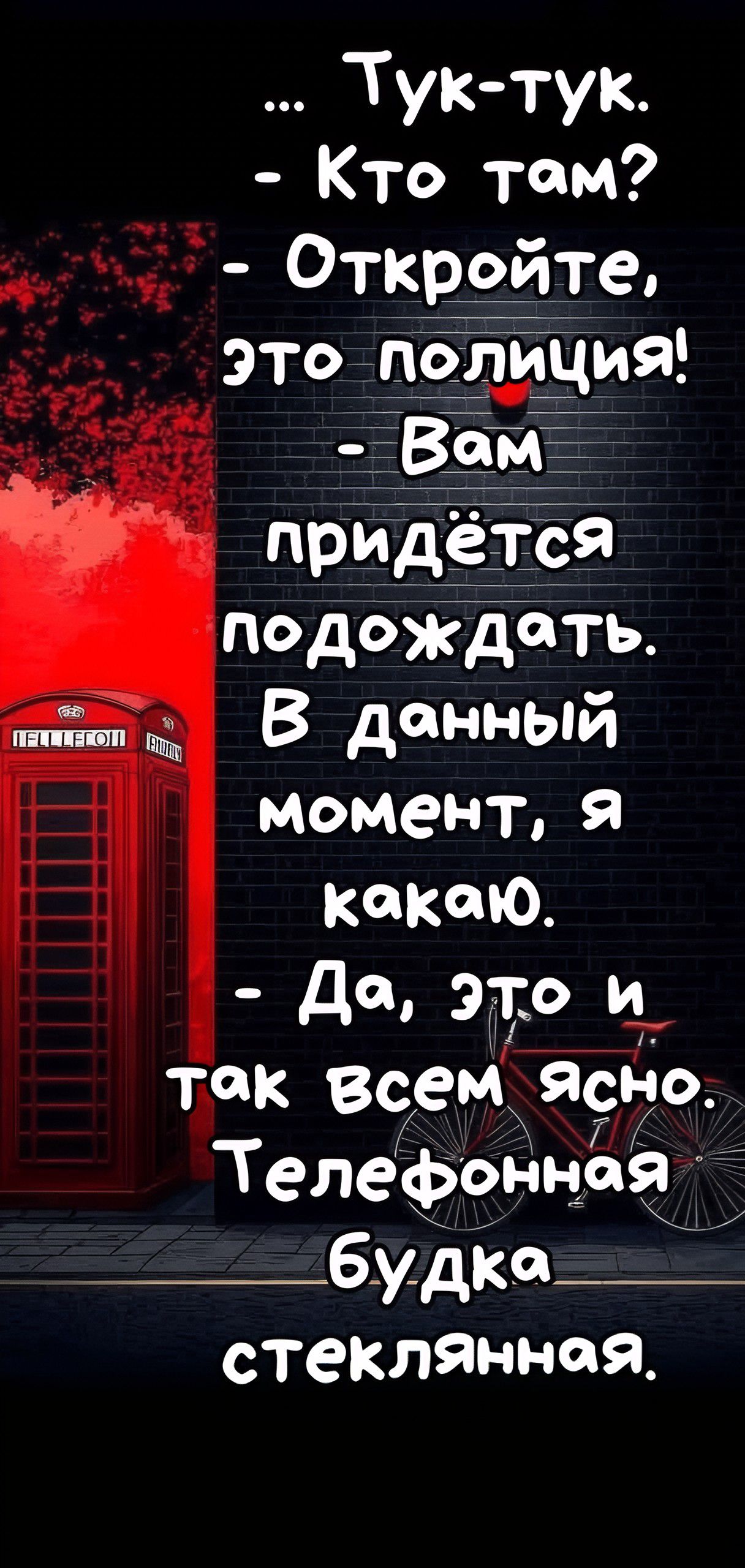 ... Тук-тук.
- Кто там?
- Откройте, это полиция!
- Вам придётся подождать.
В данный момент, я какаю.
- Да, это и так всем ясно.
Телефонная будка стеклянная.