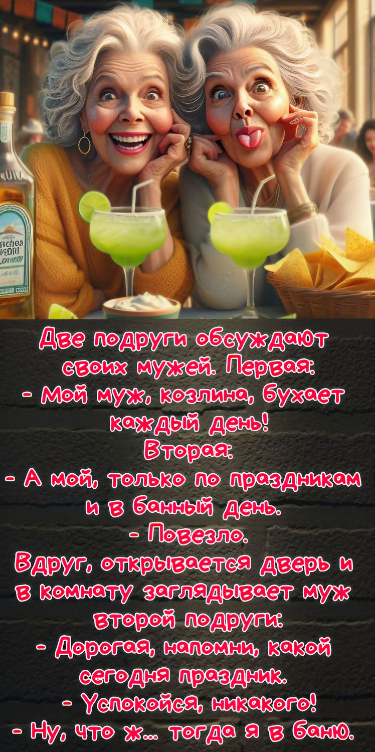 Две подруги обсуждают своих мужей. Первая: - мой муж, козлина, бухает каждый день! Вторая: - А мой, только по праздникам и в банный день. - Повезло.

Вдруг, открывается дверь и в комнату заглядывает муж второй подруги: - Дорогая, напомни, какой сегодня праздник. - Успокойся, никакого! - Ну, что ж... тогда я в баню.