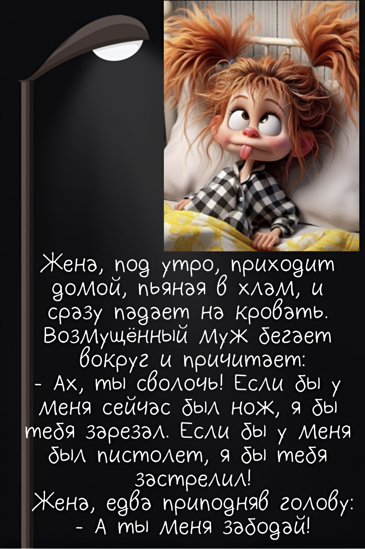 Жена, под утро, приходит домой, пьяная в хлам, и сразу падает на кровать. Возмуждённый Муж бегет вокруг и причитает:
- Ах, ты сволоч! Если бы у меня сейчас был нож, я бы тебя зарезал. Если бы у меня был пистолет, я бы тебя застрелил!
Жена, едва приподняв голову:
- А ты меня забудь!