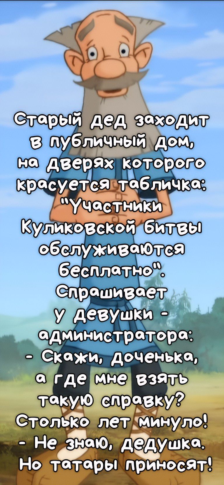 Старый ДЕД заходит в публичный дом, на дверях которого красуется табличка: 'Участники Куликовской битвы обслуживаются бесплатно'. Спрашивает У Девушки - администратора: - Скажи, доченька, а где мне взять такую справку? Столько лет прошло! - Не знаю, дедушка. Но татары приносят!