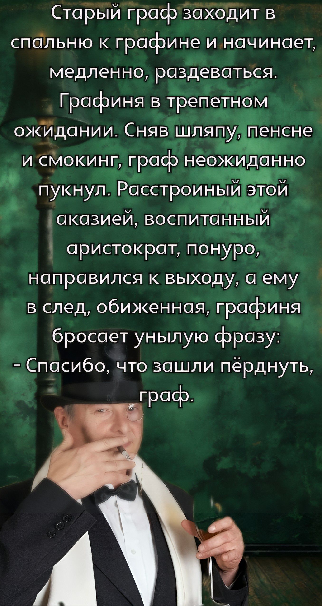 Старый граф заходит в спальню к графине и начинает, медленно, раздеваться. Графиня в трепетном ожидании. Сняв шляпу, пенсне и смокинг, граф неожиданно пунул. Расстроенный этой акцией, воспитанный аристократ, понюро, направился к выходу, а ему в след, обиженная, графиня бросает унылую фразу: - Спасибо, что зашли пёрднуть, граф.