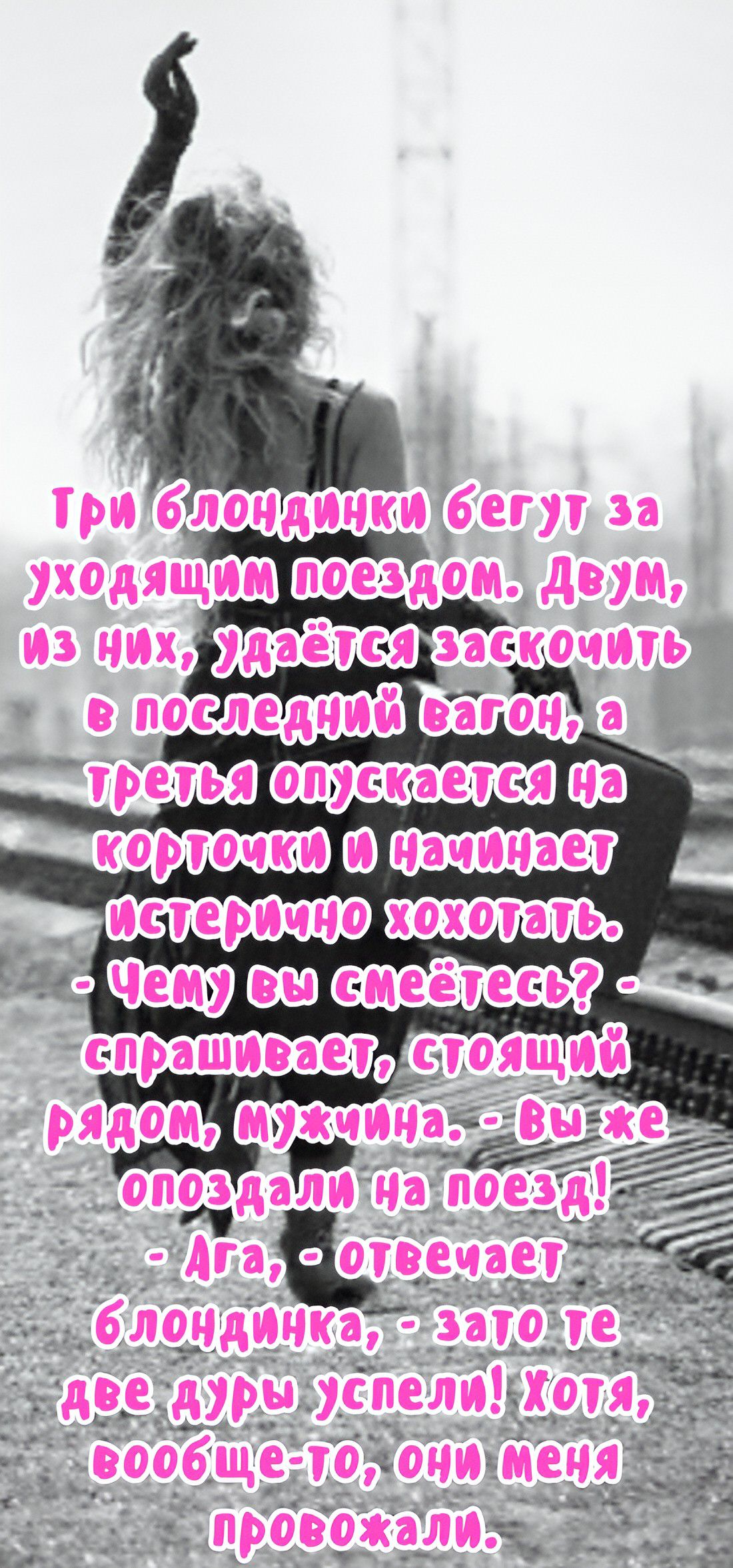 Три блондинки бегут за уходящим поездом. Двум, из них, удаётся заскочить в последний вагон, а третья опускается на корточки и начинает истерично хохотать. - Чему вы смеетесь? - спрашивает, стоящий рядом, мужчина. - Вы же опоздали на поезд! - Ага, - отвечает блондинка, - зато те две дуры успели! Хотя, вообще-то, они меня провожали.