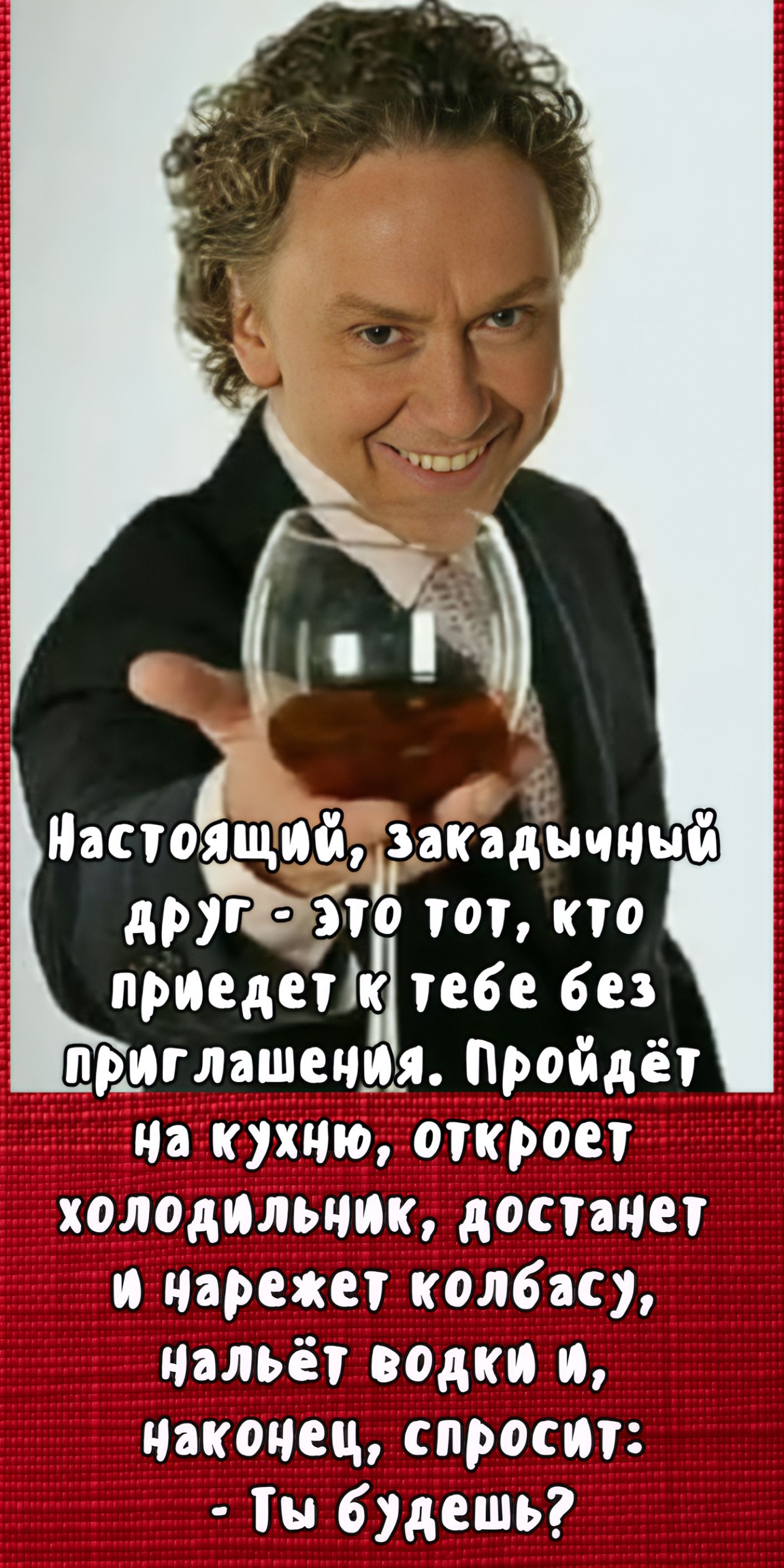 Настоящий, закладочный друг - это тот, кто приедет к тебе без приглашения. Пройдёт на кухню, откроет холодильник, достанет и нарежет колбасу, нальёт водки и, наконец, спросит: - Ты будешь?