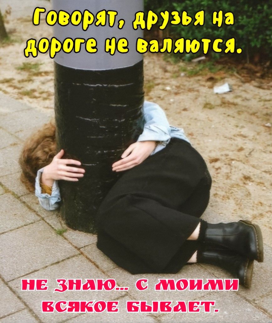 Говорят, друзья на дороге не валяются. НЕ ЗНАЮ... С МОИМИ ВСЯКОЕ БЫВАЕТ.