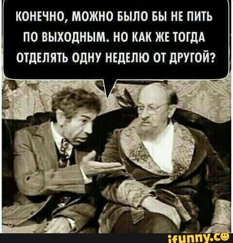 КОНЕЧНО МОЖНО БЫЛО ВЫ НЕ ПИТЬ ПО ВЫХОДНЫМ НО КАК ЖЕ ТОГДА ОТдЕЛЯТЬ ОДНУ НЕДЕЛЮ ОТ дРУГОЙ _ Ё тлтізі