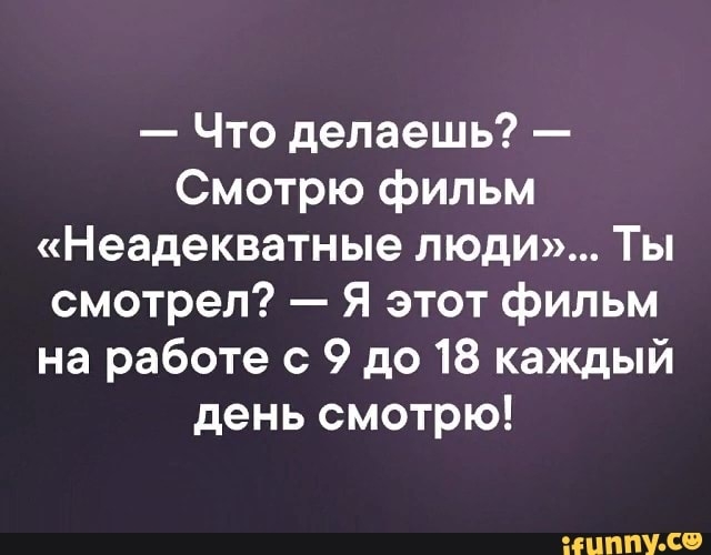 Что делаешь Смотрю фильм Неадекватные люди Ты смотрел Я этот фильм на работе с 9 до 18 каждый день смотрю мнит С