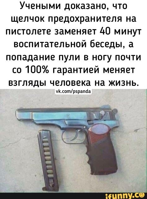 Учеными доказано что щелчок предохранителя на пистолете заменяет 40 минут воспитательной беседы а попадание пули в ногу почти со 100 гарантией меняет взгляды человека на жизнь чКсотр5раппа