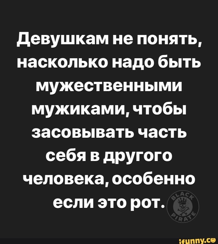 девушкам не понять насколько надо быть мужественными мужиками чтобы засовывать часть себя в другого человека особенно если это рот іЦППУ Се