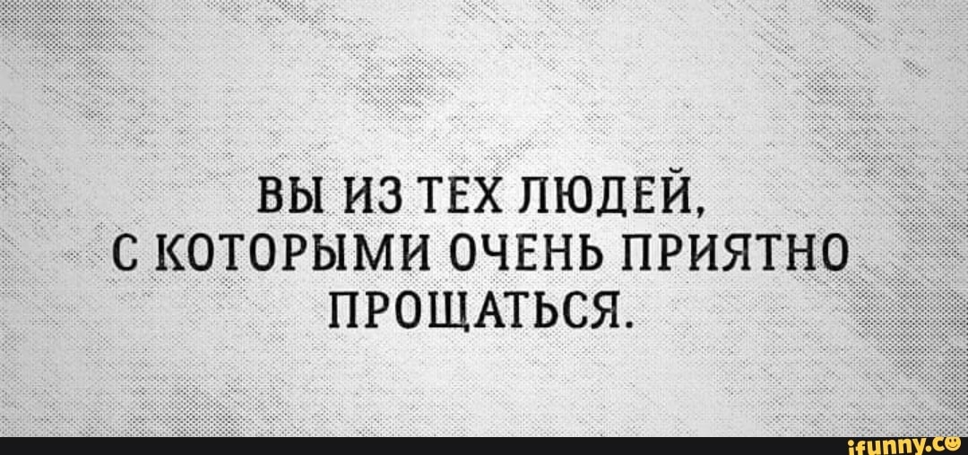 ВЫ ИЗ ТЕХ ЛЮДЕЙ С КОТОРЫМИ ОЧЕНЬ ПРИЯТНО ПРОЩАТЬСЯ