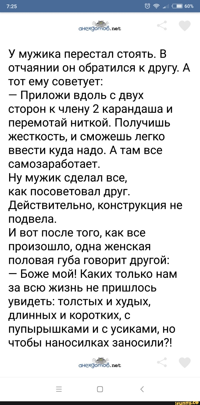 снехзоёоб пес У мужика перестал стоять В отчаянии он обратился к другу А тот ему советует Приложи вдоль с двух сторон к члену 2 карандаша и перемотай ниткой Получишь жесткость и сможешь легко ввести куда надо А там все самозаработает Ну мужик сделал все как посоветовал друг Действительно конструкция не подвела И вот после того как все произошло одна женская половая губа говорит другой Боже мой Как