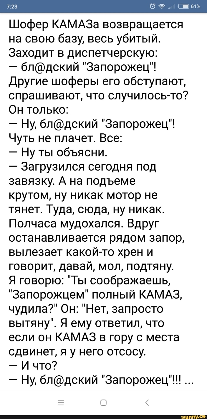 Шофер КАМАЗа возвращается на свою базу весь убитый Заходит в диспетчерскую блдский Запорожец Другие шоферы его обступают спрашивают что случилось то Он только Ну блдский Запорожец Чуть не плачет Все Ну ты объясни Загрузился сегодня под завязку А на подъеме крутом ну никак мотор не тянет Туда сюда ну никак Полчаса мудохался Вдруг останавливается рядом запор вылезает какой то хрен и говорит давай мо