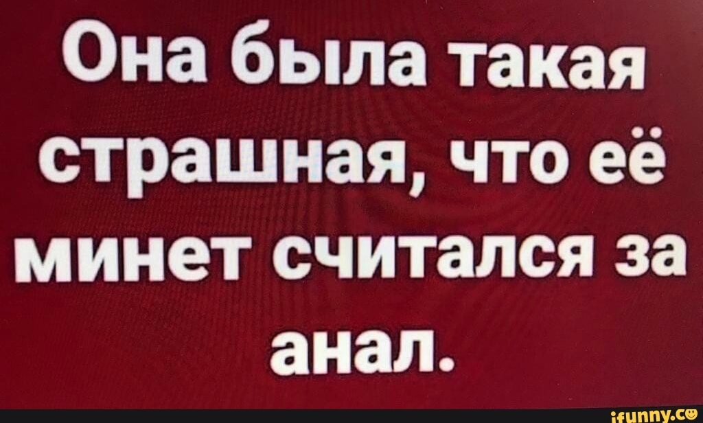 Она была такая страшная что её минет считался за анал
