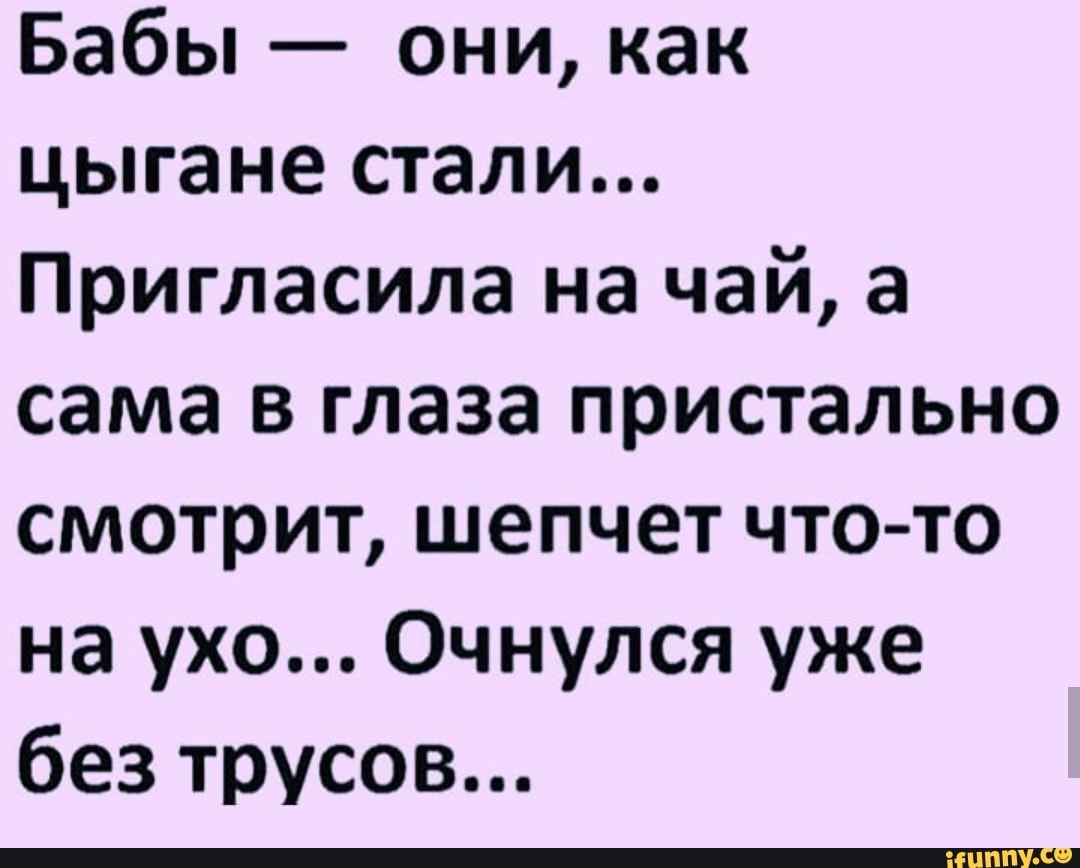 Бабы они как цыгане стали Пригласила на чай а сама в глаза пристально смотрит шепчет что то на ухо Очнулся уже без трусов
