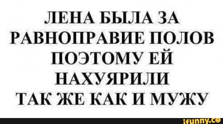ЛЕНА БЫЛА ЗА РАВНОПРАВИЕ полов поэтому ЕЙ НАХУЯРИЛИ ТАК ЖЕ КАК и мужу