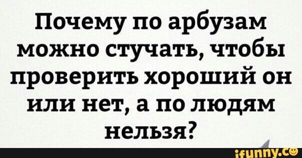 Почему по арбузам можно стучать чтобы проверить хороший он или нет а по людям нельзя