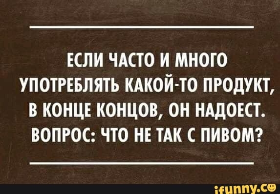 ЕСЛИ ЧАСТО И МНОГО УПОТРЕБЛЯТЬ КАКОЙ ТО ПРОДУКТ В КОНЦЕ КОНЦОВ ОН НАДОЕСТ ВОПРОС ЧТО НЕ ТАК С ПИВОМ ЦНТ С