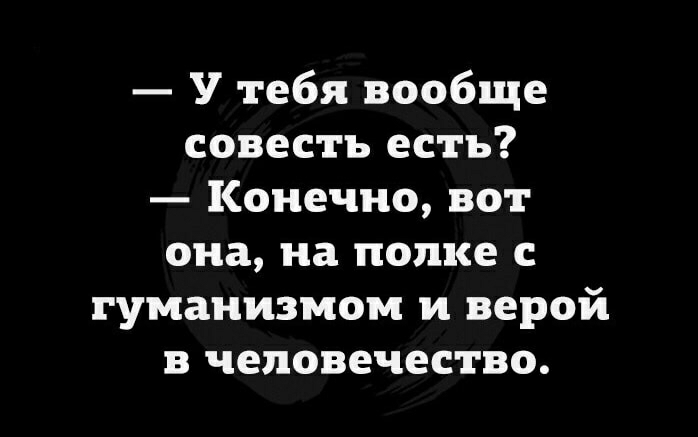 У тебя вообще совесть есть Конечно вот она на полке с гуманизмом и верой в человечество